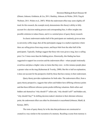  
Decision	
  Making	
  &	
  Heart	
  Disease	
  40	
  
(Dinner, Johnson, Goldstein, & Liu, 2011; Hardisty, Johnson, & Weber, 2010; Ting &
Wallsten, 2011; Weber et al., 2007). While the endowment effect may seem slightly off
track for this research, the example nicely demonstrates this theory's ability to fully
account for a decision making process and corresponding bias, it offers insights into
possible solutions to reduce biases, and it is a seminal piece of query theory research.
In classic endowment studies half of the participants are randomly given an item
(a university coffee mug), then all the participants engage in a market experience where
there are selling prices from mug owners, and buyer bids from the other half of the
participants. Typically, findings suggest that those who were given a mug, have a selling
price 2 to 3 times more than the bidding prices. Historically, this finding has been
suggested to support loss aversion and the endowment effect—where people irrationally
avoid loss and place a higher value on items that they own—in this instance people place
a greater value on the mug (Kahneman & Tversky, 2000). But this is half an explanation,
it does not account for the perspective held by those that have money in their endowment.
Query theory provides explanations for both sides. The endowment effect, from a
query theory perspective, suggests that sellers and bidders have differing reference points
and that these different reference points predict differing valuations. Both sellers and
bidders ask themselves “why should I?” sellers ask, “why should I sell?” and bidders ask,
“why should I buy?” In shifting decision makers' attention to their alternate reference
point, the endowment effect can either be eliminated or exacerbated (Johnson, Häubl, &
Keinan, 2007).
The roots of query theory lie in the idea that preferences are constructed or
created in a way similar to the recreation of a memory. Recalling a scene from memory is
 