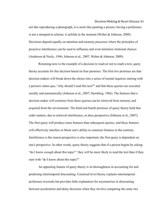  
Decision	
  Making	
  &	
  Heart	
  Disease	
  41	
  
not like reproducing a photograph, it is more like painting a picture; having a preference
is not a stamped-in scheme, it unfolds in the moment (Weber & Johnson, 2009).
Decisions depend equally on attention and memory processes where the principles of
proactive interference can be used to influence and even minimize irrational choices
(Anderson & Neely, 1996; Johnson et al., 2007; Weber & Johnson, 2009).
Returning now to the example of a decision to read (or not to read) a text, query
theory accounts for this decision based on four premises. The first two premises are that
decision makers will break down the choice into a series of mental inquiries starting with
a person's status quo, “why should I read this text?” and that these queries are executed
serially and automatically (Johnson et al., 2007; Sternberg, 1966). The features that a
decision maker will construct from these queries can be retrieved from memory and
acquired from the environment. The third and fourth premises of query theory hold that
order matters, due to retrieval interference, as does perspective (Johnson et al., 2007).
The first query will produce more features than subsequent queries, and these features
will effectively interfere or block one's ability to construct features to the contrary.
Interference is the reason perspective is also important; the first query is dependent on
one's perspective. In other words, query theory suggests that if a person begins by asking
“do I know enough about this topic?” they will be more likely to read the text than if they
start with “do I know about this topic?”
An appealing feature of query theory is its thoroughness in accounting for and
predicting intertemporal discounting. Construal level theory explains intertemporal
preference reversals but provides little explanation for asymmetries in discounting
between acceleration and delay decisions when they involve comparing the same two
 