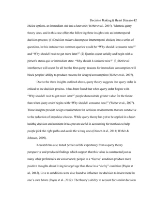  
Decision	
  Making	
  &	
  Heart	
  Disease	
  42	
  
choice options, an immediate one and a later one (Weber et al., 2007). Whereas query
theory does, and in this case offers the following three insights into an intertemporal
decision process: (1) Decision makers decompose intertemporal choices into a series of
questions, in this instance two common queries would be “Why should I consume now?”
and “Why should I wait to get more later?” (2) Queries occur serially and begin with a
person's status quo or immediate state, “Why should I consume now?” (3) Retrieval
interference will occur for all but the first query; reasons for immediate consumption will
block peoples' ability to produce reasons for delayed consumption (Weber et al., 2007).
Due to the three insights outlined above, query theory suggests that query order is
critical to the decision process. It has been found that when query order begins with
“Why should I wait to get more later?” people demonstrate greater value for the future
than when query order begins with “Why should I consume now?” (Weber et al., 2007).
These insights provide design consideration for decision environments that are conducive
to the reduction of impulsive choices. While query theory has yet to be applied in a heart
healthy decision environment it has proven useful in accounting for methods to help
people pick the right paths and avoid the wrong ones (Dinner et al., 2011; Weber &
Johnson, 2009).
Research has also tested perceived life expectancy from a query theory
perspective and produced findings which support that this value is constructed just as
many other preferences are constructed; people in a “live to” condition produce more
positive thoughts about living to target age than those in a “die by” condition (Payne et
al., 2012). Live to conditions were also found to influence the decision to invest more in
one’s own future (Payne et al., 2012). The theory’s ability to account for similar decision
 