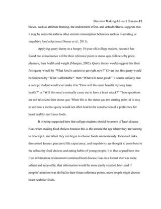  
Decision	
  Making	
  &	
  Heart	
  Disease	
  43	
  
biases, such as attribute framing, the endowment effect, and default effects, suggests that
it may be suited to address other similar consumption behaviors such as overeating or
impulsive food selections (Dinner et al., 2011).
Applying query theory to a hungry 18-year-old college student, research has
found that convenience will be their reference point or status quo, followed by price,
pleasure, then health and weight (Marquis, 2005). Query theory would suggest that their
first query would be “What food is easiest to get right now?” Given that this query would
be followed by “What’s affordable?” then “What will taste good?” It seems unlikely that
a college student would ever make it to “How will this meal benefit my long term
health?” or “Will this meal eventually cause me to have a heart attack?” These questions
are not related to their status quo. When this is the status quo (or starting point) it is easy
to see how a mental query would not often lead to the construction of a preference for
heart healthy nutritious foods.
It is being suggested here that college students should be aware of heart disease
risks when making food choices because this is the around the age where they are starting
to develop it, and when they can begin to choose foods autonomously. Devalued risks,
discounted futures, perceived life expectancy, and impulsivity are thought to contribute to
the unhealthy food choices and eating habits of young people. It is thus argued here that
if an information environment contained heart disease risks in a format that was more
salient and accessible, that information would be more easily recalled later, and if
peoples' attention was shifted to their future reference points, more people might choose
heart healthier foods.
 
