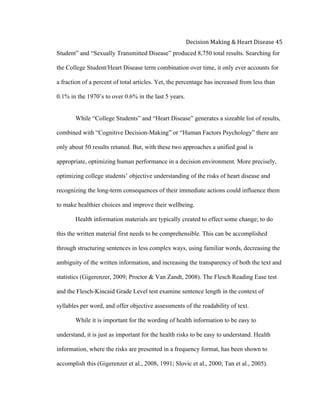  
Decision	
  Making	
  &	
  Heart	
  Disease	
  45	
  
Student” and “Sexually Transmitted Disease” produced 8,750 total results. Searching for
the College Student/Heart Disease term combination over time, it only ever accounts for
a fraction of a percent of total articles. Yet, the percentage has increased from less than
0.1% in the 1970’s to over 0.6% in the last 5 years.
While “College Students” and “Heart Disease” generates a sizeable list of results,
combined with “Cognitive Decision-Making” or “Human Factors Psychology” there are
only about 50 results retuned. But, with these two approaches a unified goal is
appropriate, optimizing human performance in a decision environment. More precisely,
optimizing college students’ objective understanding of the risks of heart disease and
recognizing the long-term consequences of their immediate actions could influence them
to make healthier choices and improve their wellbeing.
Health information materials are typically created to effect some change; to do
this the written material first needs to be comprehensible. This can be accomplished
through structuring sentences in less complex ways, using familiar words, decreasing the
ambiguity of the written information, and increasing the transparency of both the text and
statistics (Gigerenzer, 2009; Proctor & Van Zandt, 2008). The Flesch Reading Ease test
and the Flesch-Kincaid Grade Level test examine sentence length in the context of
syllables per word, and offer objective assessments of the readability of text.
While it is important for the wording of health information to be easy to
understand, it is just as important for the health risks to be easy to understand. Health
information, where the risks are presented in a frequency format, has been shown to
accomplish this (Gigerenzer et al., 2008, 1991; Slovic et al., 2000; Tan et al., 2005).
 