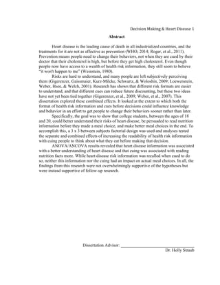  
Decision	
  Making	
  &	
  Heart	
  Disease	
  1	
  
Abstract
Heart disease is the leading cause of death in all industrialized countries, and the
treatments for it are not as effective as prevention (WHO, 2014; Roger, et al., 2011).
Prevention means people need to change their behaviors, not when they are cued by their
doctor that their cholesterol is high, but before they get high cholesterol. Even though
people now have access to a wealth of health risk information, they still seem to believe
“it won't happen to me” (Weinstein, 1980).
Risks are hard to understand, and many people are left subjectively perceiving
them (Gigerenzer, Gaissmaier, Kurz-Milcke, Schwartz, & Woloshin, 2009; Loewenstein,
Weber, Hsee, & Welch, 2001). Research has shown that different risk formats are easier
to understand, and that different cues can reduce future discounting, but these two ideas
have not yet been tied together (Gigerenzer, et al., 2009; Weber, et al., 2007). This
dissertation explored these combined effects. It looked at the extent to which both the
format of health risk information and cues before decisions could influence knowledge
and behavior in an effort to get people to change their behaviors sooner rather than later.
Specifically, the goal was to show that college students, between the ages of 18
and 20, could better understand their risks of heart disease, be persuaded to read nutrition
information before they made a meal choice, and make better meal choices in the end. To
accomplish this, a 3 x 3 between subjects factorial design was used and analyses tested
the separate and combined effects of increasing the readability of health risk information
with cuing people to think about what they eat before making that decision.
ANOVA/ANCOVA results revealed that heart disease information was associated
with a better understanding of heart disease and that cuing was associated with reading
nutrition facts more. While heart disease risk information was recalled when cued to do
so, neither this information nor the cuing had an impact on actual meal choices. In all, the
findings from this research were not overwhelmingly supportive of the hypotheses but
were instead supportive of follow-up research.
Dissertation Advisor: __________________________________
Dr. Holly Straub
 