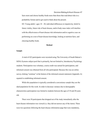  
Decision	
  Making	
  &	
  Heart	
  Disease	
  47	
  
facts more and choose healthy foods more than those that read about risks in a
probability format and/or get cued to think about the present.
H3: Young adults’, ages 18 – 20, individual differences in impulsivity, belief in
future vitality, future risk of heart disease, and/or body mass index will interfere
with the effectiveness of heart disease risk information and/or cognitive cues on
performing on a test of heart disease knowledge, looking at nutrition facts, and
choosing healthy foods.
Method
Sample
A total of 422 participants were recruited using The University of South Dakota’s
SONA Systems subject pool that is primarily, but not limited to, Introductory Psychology
students. Participation was voluntary, course credit was earned for participation, and
informed consent was obtained from all who participated. Because this was an online
survey clicking “continue” at the bottom of the informed consent statement (Appendix A)
equated to establishing informed consent.
While this population is typically considered a convenience sample they are the
ideal population for this work. In order to decrease variance due to demographic
characteristics participation was limited to students between the ages of 18 and 20 years
old.
There were 58 participants that dropped out of the study immediately after the
heart disease information was viewed (i.e. they did not answer any of the items). There
were two questions following the heart disease information page that were mandatory,
 