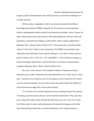  
Decision	
  Making	
  &	
  Heart	
  Disease	
  49	
  
(Urgency, (lack of) Premeditation, (lack of) Perseverance, and Sensation Seeking) were
covariate measures.
HD Knowledge, a dependent variable, was assessed using the Heart Disease
Knowledge Questionnaire (HDKQ; Appendix D). This measure was developed and
tested on undergraduate students enrolled in introductory psychology courses, whereas all
other similar measures have been tested on older adult populations, tailored to other sub-
populations, contained items leading to ceiling effects, and/or contain outdated terms
(Bergman, Reeve, Moser, Scholl, & Klein, 2011). This measure has a true/false format
with an “I don’t know” option to prevent guessing. The HDKQ was developed using
exploratory and confirmatory factor analytic techniques. A five-factor solution showed
good fit statistics (CFI = 0.96, TLI = 0.97, and RMSEA = 0.02) with factor loadings on
dietary knowledge, epidemiology, medical information, risk factors, and heart attack
symptoms (Bergman, Reeve, Moser, Scholl, & Klein, 2011).
The score on this measure is the cumulative number of statements correctly
identified as true or false. Statements incorrectly identified as true or false and all “I don’t
know” selections were counted as zero. For the purposes of this research the five factors
were not analyzed separately. Scores on this measure provided evidence for differences
in heart disease knowledge after receiving the treatment.
View Nutrition Facts, another dependent measure, asked participants the question,
“In making your menu choices did you view the nutrition information?” They were then
given a drop down option which included the following: never, for 1 meal, for 2 meals,
for all three meals. In other words, participants self-reported the frequency with which
they followed the provided links to nutrition information. This variable produced a
 