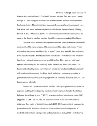  
Decision	
  Making	
  &	
  Heart	
  Disease	
  50	
  
discrete score ranging from 0 – 3, where 0 suggests nutrition facts were never viewed,
through to 3 which suggests nutrition facts were viewed for all three meals (breakfast,
lunch, and dinner). The nutrition facts (Appendix J) were available to participants via a
link below each menu, and were displayed in table format for ease of use (Goldberg,
Probart, & Zak, 1999; Russo, 1977). The information contained in these tables was the
same as that found in standard nutrition fact tables on common packaged food items.
Healthy Choices was the third dependent measure; scores were based on the total
number of healthy menus selected. This was measured by asking participants, “From
which of the two menus would you like to order?” Items were scored 0 if the unhealthy
menu was chosen and 1 if the healthy menu was chosen. The materials were developed
based on a variety of restaurant menus available online. There were six total Meal
Options: one healthy and one unhealthy menu for breakfast, lunch, and dinner. The
healthy and unhealthy menus were relatively similar in overall content but dramatically
different in nutrition content. Breakfast, lunch, and dinner menus were compiled to
generate an overall discrete score ranging from 0 (all unhealthy menus selected) to 3 (all
healthy menus selected).
Future Risk, a potential covariate, includes 16 body weight and dietary behavior
questions and five physical activity questions which were taken from the Youth Risk
Behavior Surveillance System (YRBSS), as was created and administered by the CDC
(Appendix E; CDC, 2015b). The full measure has been in use since 1991 and has
undergone three major revisions (Brener et al., 2004, 2013). Altogether, it measures six
priority health risk behaviors—behaviors that contribute to the leading causes of
morbidity and mortality among youths and adults (Brener et al., 2013). The full survey
 