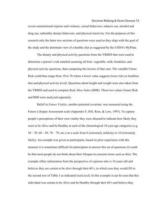 
Decision	
  Making	
  &	
  Heart	
  Disease	
  51	
  
covers unintentional injuries and violence, sexual behaviors, tobacco use, alcohol and
drug use, unhealthy dietary behaviors, and physical inactivity. For the purposes of this
research only the latter two sections of questions were used as they align with the goal of
the study and the dominant view of a healthy diet as suggested by the USDA's MyPlate.
The dietary and physical activity questions from the YRBSS that were used to
determine a person’s risk entailed summing all fruit, vegetable, milk, breakfast, and
physical activity questions, then computing the inverse of that sum. The variable Future
Risk could thus range from 10 to 70 where a lower value suggests lower risk (or healthier
diet and physical activity level). Questions about height and weight were also taken from
the YRBSS and used to compute Body Mass Index (BMI). These two values Future Risk
and BMI were analyzed separately.
Belief in Future Vitality, another potential covariate, was measured using the
Future Lifespan Assessment scale (Appendix F; Hill, Ross, & Low, 1997). To capture
people’s perceptions of their own vitality they were directed to indicate how likely they
were to be Alive and be Healthy at each of the chronological 10-year age categories (e.g.
50 – 59, 60 – 69, 70 – 79, etc.) on a scale from 0 (extremely unlikely) to 10 (extremely
likely). An example was given to participants, based on prior experience with this
measure it is sometimes difficult for participants to answer this set of questions (it could
be that most people do not think about their lifespan in concrete terms such as this). The
example offers information from the perspective of a person who is 18 years old and
believes they are certain to be alive through their 60’s, in which case they would fill in
the second row of Table 3 as indicated (italicized). In this example it can be seen that this
individual was certain to be Alive and be Healthy through their 60’s and believe they
 