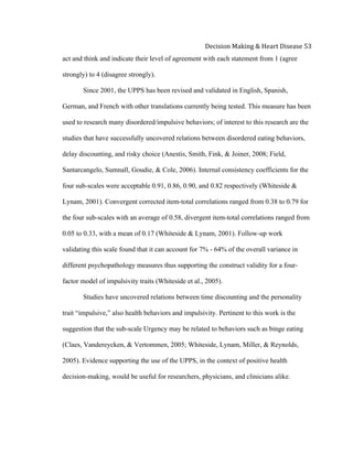  
Decision	
  Making	
  &	
  Heart	
  Disease	
  53	
  
act and think and indicate their level of agreement with each statement from 1 (agree
strongly) to 4 (disagree strongly).
Since 2001, the UPPS has been revised and validated in English, Spanish,
German, and French with other translations currently being tested. This measure has been
used to research many disordered/impulsive behaviors; of interest to this research are the
studies that have successfully uncovered relations between disordered eating behaviors,
delay discounting, and risky choice (Anestis, Smith, Fink, & Joiner, 2008; Field,
Santarcangelo, Sumnall, Goudie, & Cole, 2006). Internal consistency coefficients for the
four sub-scales were acceptable 0.91, 0.86, 0.90, and 0.82 respectively (Whiteside &
Lynam, 2001). Convergent corrected item-total correlations ranged from 0.38 to 0.79 for
the four sub-scales with an average of 0.58, divergent item-total correlations ranged from
0.05 to 0.33, with a mean of 0.17 (Whiteside & Lynam, 2001). Follow-up work
validating this scale found that it can account for 7% - 64% of the overall variance in
different psychopathology measures thus supporting the construct validity for a four-
factor model of impulsivity traits (Whiteside et al., 2005).
Studies have uncovered relations between time discounting and the personality
trait “impulsive,” also health behaviors and impulsivity. Pertinent to this work is the
suggestion that the sub-scale Urgency may be related to behaviors such as binge eating
(Claes, Vandereycken, & Vertommen, 2005; Whiteside, Lynam, Miller, & Reynolds,
2005). Evidence supporting the use of the UPPS, in the context of positive health
decision-making, would be useful for researchers, physicians, and clinicians alike.
 