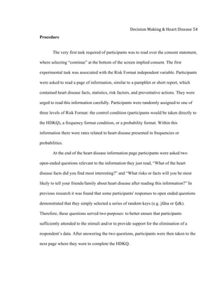  
Decision	
  Making	
  &	
  Heart	
  Disease	
  54	
  
Procedure
The very first task required of participants was to read over the consent statement,
where selecting “continue” at the bottom of the screen implied consent. The first
experimental task was associated with the Risk Format independent variable. Participants
were asked to read a page of information, similar to a pamphlet or short report, which
contained heart disease facts, statistics, risk factors, and preventative actions. They were
urged to read this information carefully. Participants were randomly assigned to one of
three levels of Risk Format: the control condition (participants would be taken directly to
the HDKQ), a frequency format condition, or a probability format. Within this
information there were rates related to heart disease presented in frequencies or
probabilities.
At the end of the heart disease information page participants were asked two
open-ended questions relevant to the information they just read, “What of the heart
disease facts did you find most interesting?” and “What risks or facts will you be most
likely to tell your friends/family about heart disease after reading this information?” In
previous research it was found that some participants' responses to open ended questions
demonstrated that they simply selected a series of random keys (e.g. jfdsa or fjdk).
Therefore, these questions served two purposes: to better ensure that participants
sufficiently attended to the stimuli and/or to provide support for the elimination of a
respondent’s data. After answering the two questions, participants were then taken to the
next page where they were to complete the HDKQ.
 
