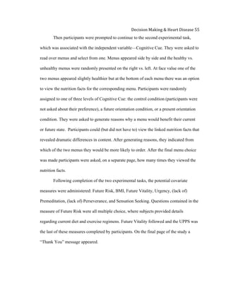  
Decision	
  Making	
  &	
  Heart	
  Disease	
  55	
  
Then participants were prompted to continue to the second experimental task,
which was associated with the independent variable—Cognitive Cue. They were asked to
read over menus and select from one. Menus appeared side by side and the healthy vs.
unhealthy menus were randomly presented on the right vs. left. At face value one of the
two menus appeared slightly healthier but at the bottom of each menu there was an option
to view the nutrition facts for the corresponding menu. Participants were randomly
assigned to one of three levels of Cognitive Cue: the control condition (participants were
not asked about their preference), a future orientation condition, or a present orientation
condition. They were asked to generate reasons why a menu would benefit their current
or future state. Participants could (but did not have to) view the linked nutrition facts that
revealed dramatic differences in content. After generating reasons, they indicated from
which of the two menus they would be more likely to order. After the final menu choice
was made participants were asked, on a separate page, how many times they viewed the
nutrition facts.
Following completion of the two experimental tasks, the potential covariate
measures were administered: Future Risk, BMI, Future Vitality, Urgency, (lack of)
Premeditation, (lack of) Perseverance, and Sensation Seeking. Questions contained in the
measure of Future Risk were all multiple choice, where subjects provided details
regarding current diet and exercise regimens. Future Vitality followed and the UPPS was
the last of these measures completed by participants. On the final page of the study a
“Thank You” message appeared.
 