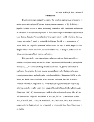  
Decision	
  Making	
  &	
  Heart	
  Disease	
  2	
  
Introduction
Decision-making is a cognitive process that results in a preference for a course of
action among alternatives. Of interest here are three components of this definition—
cognitive process, course of action, and among alternatives. This dissertation will explore
in detail each of these three components of decision making within the broader context of
heart disease. First, the “course of action” here is preventative health behaviors. Second,
“among alternatives” stands to imply risk, in this case the risk in a chosen course of
action. Third, the “cognitive processes” of interest are the ways in which people devalue
the preventative health behaviors, misunderstand the risks of doing so, and discount the
future consequences of their current preferences.
Risk, probability, and uncertainty are all common terms for the same idea—
unknown outcomes among alternatives. If we know that the lifetime risk of getting heart
disease is 0.33, we know something about this outcome. Yet, people demonstrate a
preference for certainty; decision-making research has revealed that people have an
aversion to uncertainty and undervalue central probabilities (Kahneman, 2003). In other
words, we prefer known outcomes, avoid unknown outcomes, and care little about
common outcomes. Computation and comprehension of probabilities are cognitively
laborious tasks for people; we are poor judges of them (Hoffrage, Lindsey, Hertwig, &
Gigerenzer, 2000). We simultaneously avoid, devalue, and misunderstand risks. We are
left with our own subjective perceptions of risks; we feel risks (Loewenstein, Weber,
Hsee, & Welch, 2001; Tversky & Kahneman, 1984; Weinstein, 1984). But, when risks
are presented as frequencies, it can help people to better understand them (Gigerenzer, et
al., 2009).
 