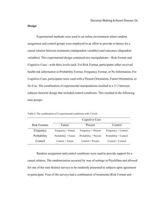  
Decision	
  Making	
  &	
  Heart	
  Disease	
  56	
  
Design
Experimental methods were used in an online environment where random
assignment and control groups were employed in an effort to provide evidence for a
causal relation between treatments (independent variables) and outcomes (dependent
variables). This experimental design contained two manipulations—Risk Format and
Cognitive Cues—with three levels each. For Risk Format, participants either received
health risk information in Probability Format, Frequency Format, or No Information. For
Cognitive Cues, participants were cued with a Present Orientation, Future Orientation, or
No Cue. The combination of experimental manipulations resulted in a 3×3 between
subjects factorial design that included control conditions. This resulted in the following
nine groups:
Table 4. The combination of 2 experimental conditions with 3 levels
Cognitive Cues
Risk Formats Future Present Control
Frequency Frequency × Future Frequency × Present Frequency × Control
Probability Probability × Future Probability × Present Probability × Control
Control Control × Future Control × Present Control × Control
Random assignment and control conditions were used to provide support for a
causal relation. The randomization occurred by way of settings in PsychData and allowed
for one of the nine distinct surveys to be randomly presented to subjects upon agreement
to participate. Four of the surveys had a combination of treatments (Risk Format and
 