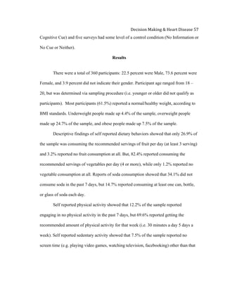 
Decision	
  Making	
  &	
  Heart	
  Disease	
  57	
  
Cognitive Cue) and five surveys had some level of a control condition (No Information or
No Cue or Neither).
Results
There were a total of 360 participants: 22.5 percent were Male, 73.6 percent were
Female, and 3.9 percent did not indicate their gender. Participant age ranged from 18 –
20, but was determined via sampling procedure (i.e. younger or older did not qualify as
participants). Most participants (61.5%) reported a normal/healthy weight, according to
BMI standards. Underweight people made up 4.4% of the sample, overweight people
made up 24.7% of the sample, and obese people made up 7.5% of the sample.
Descriptive findings of self reported dietary behaviors showed that only 26.9% of
the sample was consuming the recommended servings of fruit per day (at least 3 serving)
and 3.2% reported no fruit consumption at all. But, 82.4% reported consuming the
recommended servings of vegetables per day (4 or more), while only 1.2% reported no
vegetable consumption at all. Reports of soda consumption showed that 34.1% did not
consume soda in the past 7 days, but 14.7% reported consuming at least one can, bottle,
or glass of soda each day.
Self reported physical activity showed that 12.2% of the sample reported
engaging in no physical activity in the past 7 days, but 69.6% reported getting the
recommended amount of physical activity for that week (i.e. 30 minutes a day 5 days a
week). Self reported sedentary activity showed that 7.5% of the sample reported no
screen time (e.g. playing video games, watching television, facebooking) other than that
 