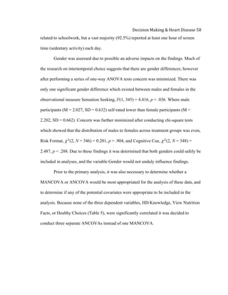  
Decision	
  Making	
  &	
  Heart	
  Disease	
  58	
  
related to schoolwork, but a vast majority (92.5%) reported at least one hour of screen
time (sedentary activity) each day.
Gender was assessed due to possible an adverse impacts on the findings. Much of
the research on intertemporal choice suggests that there are gender differences; however
after performing a series of one-way ANOVA tests concern was minimized. There was
only one significant gender difference which existed between males and females in the
observational measure Sensation Seeking, F(1, 345) = 4.416, p = .036. Where male
participants (M = 2.027, SD = 0.632) self-rated lower than female participants (M =
2.202, SD = 0.662). Concern was further minimized after conducting chi-square tests
which showed that the distribution of males to females across treatment groups was even,
Risk Format, 𝜒!
(2, N = 346) = 0.201, p = .904, and Cognitive Cue, 𝜒!
(2, N = 348) =
2.487, p = .288. Due to these findings it was determined that both genders could safely be
included in analyses, and the variable Gender would not unduly influence findings.
Prior to the primary analysis, it was also necessary to determine whether a
MANCOVA or ANCOVA would be most appropriated for the analysis of these data, and
to determine if any of the potential covariates were appropriate to be included in the
analysis. Because none of the three dependent variables, HD Knowledge, View Nutrition
Facts, or Healthy Choices (Table 5), were significantly correlated it was decided to
conduct three separate ANCOVAs instead of one MANCOVA.
 