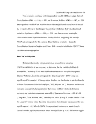  
Decision	
  Making	
  &	
  Heart	
  Disease	
  60	
  
Two covariates correlated with the dependent variable HD Knowledge, (lack of)
Premeditation, r(346) = –.116, p = .031, and Sensation Seeking, r(346) = –.147, p = .006.
The dependent variable View Nutrition Facts did not significantly correlate with any of
the covariates. However it did negatively correlate with Future Risk but did not reach
statistical significance, r(346) = –.098, p = .068. Last, there were no meaningful
correlations with the dependent variable Healthy Choices, suggesting that a simple
ANOVA is appropriate for this variable. Thus, the three covariates—(lack of)
Premeditation, Sensation Seeking, and Future Risk—were included in the ANCOVAs as
covariates where appropriate.
Tests for Assumptions
Before conducting the primary analysis, a series of three univariate
ANOVA/ANCOVAs, it was necessary to determine that the variables fulfilled all
assumptions. Normality of the three dependent variables was analyzed through the
Shapiro-Wilks test, this test is appropriate for datasets up to N = 2000, where non-
significant differences (p > .05) suggest that the observed distribution is not significantly
different from a normal distribution (Flynn, 2003; Mayers, 2013). Skewness and kurtosis
were also assessed to better determine if there was a problem with the distribution;
skewness and kurtosis were deemed acceptable if they ranged between –1.00  &  1.00
(Liang et al., 2008; Schwab, 2007). Linearity was tested by way of SPSS's “Means—Test
for Linearity” option, where the output for deviation from linearity was assessed for non-
significance (p > .05; Schwab, 2007). Homogeneity of variance was tested through
Levene's test for equality of variance, where non-significant (p > .05) differences suggest
 