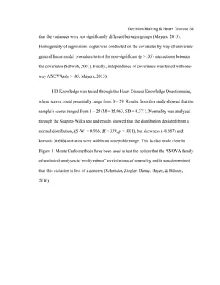  
Decision	
  Making	
  &	
  Heart	
  Disease	
  61	
  
that the variances were not significantly different between groups (Mayers, 2013).
Homogeneity of regressions slopes was conducted on the covariates by way of univariate
general linear model procedure to test for non-significant (p > .05) interactions between
the covariates (Schwab, 2007). Finally, independence of covariance was tested with one-
way ANOVAs (p > .05; Mayers, 2013).
	
  
HD Knowledge was tested through the Heart Disease Knowledge Questionnaire,
where scores could potentially range from 0 – 29. Results from this study showed that the
sample’s scores ranged from 1 – 25 (M = 15.963, SD = 4.371). Normality was analyzed
through the Shapiro-Wilks test and results showed that the distribution deviated from a
normal distribution, (S–W = 0.966, df = 339, p < .001), but skewness (–0.687) and
kurtosis (0.686) statistics were within an acceptable range. This is also made clear in
Figure 1. Monte Carlo methods have been used to test the notion that the ANOVA family
of statistical analyses is “really robust” to violations of normality and it was determined
that this violation is less of a concern (Schmider, Ziegler, Danay, Beyer, & Bühner,
2010).
 