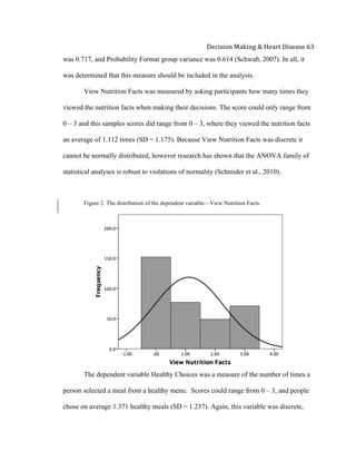  
Decision	
  Making	
  &	
  Heart	
  Disease	
  63	
  
was 0.717, and Probability Format group variance was 0.614 (Schwab, 2007). In all, it
was determined that this measure should be included in the analysis.
View Nutrition Facts was measured by asking participants how many times they
viewed the nutrition facts when making their decisions. The score could only range from
0 – 3 and this samples scores did range from 0 – 3, where they viewed the nutrition facts
an average of 1.112 times (SD = 1.175). Because View Nutrition Facts was discrete it
cannot be normally distributed, however research has shown that the ANOVA family of
statistical analyses is robust to violations of normality (Schmider et al., 2010).
Figure 2. The distribution of the dependent variable—View Nutrition Facts.
The dependent variable Healthy Choices was a measure of the number of times a
person selected a meal from a healthy menu. Scores could range from 0 – 3, and people
chose on average 1.371 healthy meals (SD = 1.237). Again, this variable was discrete,
 