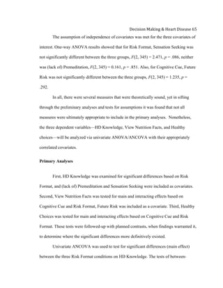  
Decision	
  Making	
  &	
  Heart	
  Disease	
  65	
  
The assumption of independence of covariates was met for the three covariates of
interest. One-way ANOVA results showed that for Risk Format, Sensation Seeking was
not significantly different between the three groups, F(2, 345) = 2.471, p = .086, neither
was (lack of) Premeditation, F(2, 345) = 0.161, p = .851. Also, for Cognitive Cue, Future
Risk was not significantly different between the three groups, F(2, 345) = 1.235, p =
.292.
In all, there were several measures that were theoretically sound, yet in sifting
through the preliminary analyses and tests for assumptions it was found that not all
measures were ultimately appropriate to include in the primary analyses. Nonetheless,
the three dependent variables—HD Knowledge, View Nutrition Facts, and Healthy
choices—will be analyzed via univariate ANOVA/ANCOVA with their appropriately
correlated covariates.
Primary Analyses
First, HD Knowledge was examined for significant differences based on Risk
Format, and (lack of) Premeditation and Sensation Seeking were included as covariates.
Second, View Nutrition Facts was tested for main and interacting effects based on
Cognitive Cue and Risk Format, Future Risk was included as a covariate. Third, Healthy
Choices was tested for main and interacting effects based on Cognitive Cue and Risk
Format. These tests were followed-up with planned contrasts, when findings warranted it,
to determine where the significant differences more definitively existed.
Univariate ANCOVA was used to test for significant differences (main effect)
between the three Risk Format conditions on HD Knowledge. The tests of between-
 
