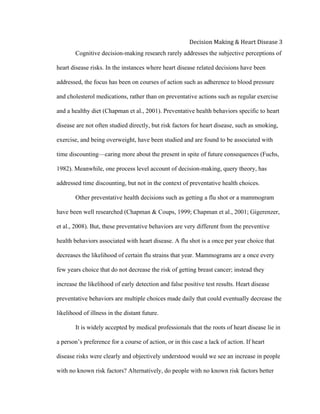  
Decision	
  Making	
  &	
  Heart	
  Disease	
  3	
  
Cognitive decision-making research rarely addresses the subjective perceptions of
heart disease risks. In the instances where heart disease related decisions have been
addressed, the focus has been on courses of action such as adherence to blood pressure
and cholesterol medications, rather than on preventative actions such as regular exercise
and a healthy diet (Chapman et al., 2001). Preventative health behaviors specific to heart
disease are not often studied directly, but risk factors for heart disease, such as smoking,
exercise, and being overweight, have been studied and are found to be associated with
time discounting—caring more about the present in spite of future consequences (Fuchs,
1982). Meanwhile, one process level account of decision-making, query theory, has
addressed time discounting, but not in the context of preventative health choices.
Other preventative health decisions such as getting a flu shot or a mammogram
have been well researched (Chapman & Coups, 1999; Chapman et al., 2001; Gigerenzer,
et al., 2008). But, these preventative behaviors are very different from the preventive
health behaviors associated with heart disease. A flu shot is a once per year choice that
decreases the likelihood of certain flu strains that year. Mammograms are a once every
few years choice that do not decrease the risk of getting breast cancer; instead they
increase the likelihood of early detection and false positive test results. Heart disease
preventative behaviors are multiple choices made daily that could eventually decrease the
likelihood of illness in the distant future.
It is widely accepted by medical professionals that the roots of heart disease lie in
a person’s preference for a course of action, or in this case a lack of action. If heart
disease risks were clearly and objectively understood would we see an increase in people
with no known risk factors? Alternatively, do people with no known risk factors better
 