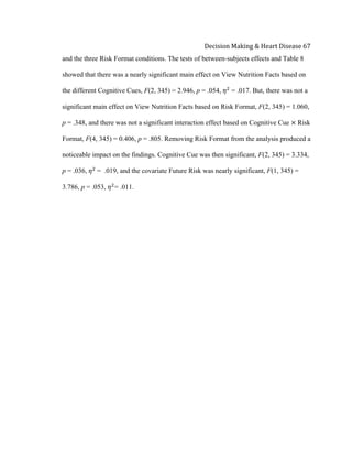  
Decision	
  Making	
  &	
  Heart	
  Disease	
  67	
  
and the three Risk Format conditions. The tests of between-subjects effects and Table 8
showed that there was a nearly significant main effect on View Nutrition Facts based on
the different Cognitive Cues, F(2, 345) = 2.946, p = .054, 𝜂!
= .017. But, there was not a
significant main effect on View Nutrition Facts based on Risk Format, F(2, 345) = 1.060,
p = .348, and there was not a significant interaction effect based on Cognitive Cue × Risk
Format, F(4, 345) = 0.406, p = .805. Removing Risk Format from the analysis produced a
noticeable impact on the findings. Cognitive Cue was then significant, F(2, 345) = 3.334,
p = .036, 𝜂!
  = .019, and the covariate Future Risk was nearly significant, F(1, 345) =
3.786, p = .053, 𝜂!
= .011.
 