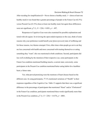  
Decision	
  Making	
  &	
  Heart	
  Disease	
  72	
  
After recoding for simplification (0 = Never choose a healthy meal, 1 = chose at least one
healthy meal) it was found that a greater percentage of people in the Future Cue (62.5%)
versus Present Cue (61.5%) chose at least one healthy meal, but again these differences
were not significant, 𝜒!
(1, N = 226) = 0.891, p = .497.
Responses to Cognitive Cues were also examined for possible explanations and
tested with chi-square. In reviewing the open-ended responses to the cues, think of some
reasons why your preference would benefit your [future/present] state of wellbeing and
list those reasons, two themes emerged. First, often times when people go out to eat they
are less concerned with health and more concerned with treating themselves or eating
something they “want”, this was mentioned in both conditions. Second, participants did
less well at abiding by the intention of their respective cue, some participants in the
Future Cue condition mentioned building muscle, a current state; conversely, some
participants in the Present Cue condition mentioned better eating habits for a healthier
heart, a future state.
Yet, what proved promising were the mentions of heart disease based on the
different cues. In cuing participants, 77.1% mentioned variations of “Health” in their
responses regardless of the Cognitive Cue. Table 13 supports that there was a significant
difference in the percentage of participants that mentioned “Heart” and/or “Cholesterol”
in the Future Cue condition, participants mentioned these words significantly more than
in the Present Cue condition, 𝜒!
(1, N = 228) = 14.474, p = .0001.
 