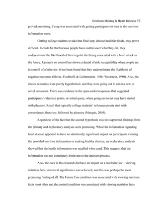  
Decision	
  Making	
  &	
  Heart	
  Disease	
  75	
  
proved promising. Cuing was associated with getting participants to look at the nutrition
information more.
Getting college students to take that final step, choose healthier foods, may prove
difficult. It could be that because people have control over what they eat, they
underestimate the likelihood of their regular diet being associated with a heart attack in
the future. Research on control has shown a denial of risk susceptibility when people are
in control of a behavior; it has been found that they underestimate the likelihood of
negative outcomes (Slovic, Fischhoff, & Lichtenstein, 1986; Weinstein, 1980). Also, the
choice scenarios were purely hypothetical, and they were going out to eat at a new or
novel restaurant. There was evidence in the open-ended responses that suggested
participants’ reference points, or initial query, when going out to eat may have started
with pleasure. Recall that typically college students’ reference points start with
convenience, then cost, followed by pleasure (Marquis, 2005).
Regardless of the fact that the second hypothesis was not supported, findings from
the primary and exploratory analyses were promising. While the information regarding
heart disease appeared to have no statistically significant impact on participants viewing
the provided nutrition information or making healthy choices, an exploratory analysis
showed that the health information was recalled when cued. This suggests that the
information was not completely irrelevant to the decision process.
Also, the cues in this research did have an impact on a real behavior—viewing
nutrition facts; statistical significance was achieved, and this was perhaps the most
promising finding of all. The Future Cue condition was associated with viewing nutrition
facts most often and the control condition was associated with viewing nutrition facts
 