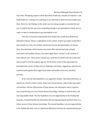  
Decision	
  Making	
  &	
  Heart	
  Disease	
  76	
  
least often. Prompting people to think about their health may someday be linked to a real
health behavior—turning over a package to see what help or harm that food might cause
them. However, the findings in this study were not strong enough to conclude this just
yet. It could be that the cues were compelling enough to get participants to think, but too
vague or open to interpretation to get participants to act.
This line of research would benefit from studies that would more definitively
determine if Query Theory is appropriate in this context. Follow-up studies could offer a
time neutral cue with a list of future and present reasons that participants can choose
from, then determine which reasons were more often selected and more strongly
associated with healthier choices, from there apply those “reasons” to the creation of
more tailored cues. These newly created cues could then be tested with real-world meal
choices such as with the popular app Up. On the home screen of this app people are
presented with a series of daily activity challenges and dietary suggestions, tailored cues
could be tested against their logged food intake and healthy food score, and daily
activities.
In all, only the third hypothesis was supported, Peoples’ individual differences in
impulsivity, belief in future vitality, future risk of heart disease, and/or body mass index
will interfere with the effectiveness of heart disease risk information and/or cognitive
cues on performing on a test of heart disease knowledge, looking at nutrition facts, and
choosing healthy foods. The first hypothesis was not supported due to the finding that
frequency formatted health risk information did not help participants perform better on a
follow-up test of heart disease knowledge. The second hypothesis was not supported due
to the finding that there were no significant differences between the experimental groups
 