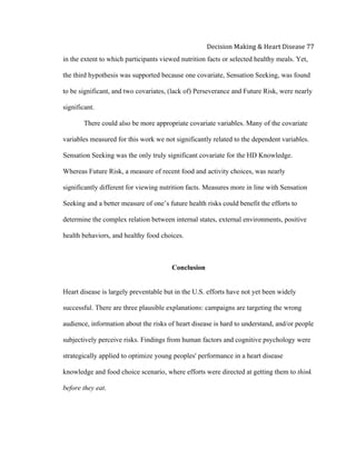  
Decision	
  Making	
  &	
  Heart	
  Disease	
  77	
  
in the extent to which participants viewed nutrition facts or selected healthy meals. Yet,
the third hypothesis was supported because one covariate, Sensation Seeking, was found
to be significant, and two covariates, (lack of) Perseverance and Future Risk, were nearly
significant.
There could also be more appropriate covariate variables. Many of the covariate
variables measured for this work we not significantly related to the dependent variables.
Sensation Seeking was the only truly significant covariate for the HD Knowledge.
Whereas Future Risk, a measure of recent food and activity choices, was nearly
significantly different for viewing nutrition facts. Measures more in line with Sensation
Seeking and a better measure of one’s future health risks could benefit the efforts to
determine the complex relation between internal states, external environments, positive
health behaviors, and healthy food choices.
Conclusion
Heart disease is largely preventable but in the U.S. efforts have not yet been widely
successful. There are three plausible explanations: campaigns are targeting the wrong
audience, information about the risks of heart disease is hard to understand, and/or people
subjectively perceive risks. Findings from human factors and cognitive psychology were
strategically applied to optimize young peoples' performance in a heart disease
knowledge and food choice scenario, where efforts were directed at getting them to think
before they eat.
 
