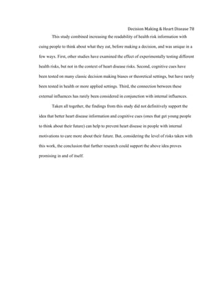  
Decision	
  Making	
  &	
  Heart	
  Disease	
  78	
  
This study combined increasing the readability of health risk information with
cuing people to think about what they eat, before making a decision, and was unique in a
few ways. First, other studies have examined the effect of experimentally testing different
health risks, but not in the context of heart disease risks. Second, cognitive cues have
been tested on many classic decision making biases or theoretical settings, but have rarely
been tested in health or more applied settings. Third, the connection between these
external influences has rarely been considered in conjunction with internal influences.
Taken all together, the findings from this study did not definitively support the
idea that better heart disease information and cognitive cues (ones that get young people
to think about their future) can help to prevent heart disease in people with internal
motivations to care more about their future. But, considering the level of risks taken with
this work, the conclusion that further research could support the above idea proves
promising in and of itself.
 