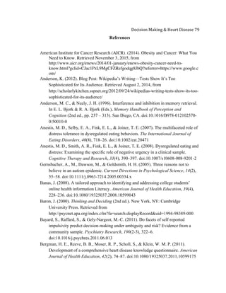  
Decision	
  Making	
  &	
  Heart	
  Disease	
  79	
  
References
American Institute for Cancer Research (AICR). (2014). Obesity and Cancer: What You
Need to Know. Retrieved November 3, 2015, from
http://www.aicr.org/enews/2014/01-january/enews-obesity-cancer-need-to-
know.html?gclid=CJac1PzL9MgCFZRefgodqg8JbQ?referrer=https://www.google.c
om/
Anderson, K. (2012). Blog Post: Wikipedia’s Writing—Tests Show It’s Too
Sophisticated for Its Audience. Retrieved August 2, 2014, from
http://scholarlykitchen.sspnet.org/2012/09/24/wikipedias-writing-tests-show-its-too-
sophisticated-for-its-audience/
Anderson, M. C., & Neely, J. H. (1996). Interference and inhibition in memory retrieval.
In E. L. Bjork & R. A. Bjork (Eds.), Memory Handbook of Perception and
Cognition (2nd ed., pp. 237 – 313). San Diego, CA. doi:10.1016/B978-012102570-
0/50010-0
Anestis, M. D., Selby, E. A., Fink, E. L., & Joiner, T. E. (2007). The multifaceted role of
distress tolerance in dysregulated eating behaviors. The International Journal of
Eating Disorders, 40(8), 718–26. doi:10.1002/eat.20471
Anestis, M. D., Smith, A. R., Fink, E. L., & Joiner, T. E. (2008). Dysregulated eating and
distress: Examining the specific role of negative urgency in a clinical sample.
Cognitive Therapy and Research, 33(4), 390–397. doi:10.1007/s10608-008-9201-2
Gernsbacher, A., M., Dawson, M., & Goldsmith, H. H. (2005). Three reasons not to
believe in an autism epidemic. Current Directions in Psychological Science, 14(2),
55–58. doi:10.1111/j.0963-7214.2005.00334.x
Banas, J. (2008). A tailored approach to identifying and addressing college students’
online health information Literacy. American Journal of Health Education, 39(4),
228–236. doi:10.1080/19325037.2008.10599043
Baron, J. (2000). Thinking and Deciding (2nd ed.). New York, NY: Cambridge
University Press. Retrieved from
http://psycnet.apa.org/index.cfm?fa=search.displayRecord&uid=1994-98389-000
Bayard, S., Raffard, S., & Gely-Nargeot, M.-C. (2011). Do facets of self-reported
impulsivity predict decision-making under ambiguity and risk? Evidence from a
community sample. Psychiatry Research, 190(2-3), 322–6.
doi:10.1016/j.psychres.2011.06.013
Bergman, H. E., Reeve, B. B., Moser, R. P., Scholl, S., & Klein, W. M. P. (2011).
Development of a comprehensive heart disease knowledge questionnaire. American
Journal of Health Education, 42(2), 74–87. doi:10.1080/19325037.2011.10599175
 