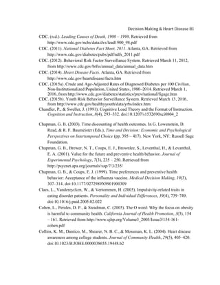  
Decision	
  Making	
  &	
  Heart	
  Disease	
  81	
  
CDC. (n.d.). Leading Causes of Death, 1900 – 1998. Retrieved from
http://www.cdc.gov/nchs/data/dvs/lead1900_98.pdf
CDC. (2011). National Diabetes Fact Sheet, 2011. Atlanta, GA. Retrieved from
http://www.cdc.gov/diabetes/pubs/pdf/ndfs_2011.pdf
CDC. (2012). Behavioral Risk Factor Surveillance System. Retrieved March 11, 2012,
from http://www.cdc.gov/brfss/annual_data/annual_data.htm
CDC. (2014). Heart Disease Facts. Atlanta, GA. Retrieved from
http://www.cdc.gov/heartdisease/facts.htm
CDC. (2015a). Crude and Age-Adjusted Rates of Diagnosed Diabetes per 100 Civilian,
Non-Institutionalized Population, United States, 1980–2014. Retrieved March 1,
2016, from http://www.cdc.gov/diabetes/statistics/prev/national/figage.htm
CDC. (2015b). Youth Risk Behavior Surveillance System. Retrieved March 13, 2016,
from http://www.cdc.gov/healthyyouth/data/yrbs/index.htm
Chandler, P., & Sweller, J. (1991). Cognitive Load Theory and the Format of Instruction.
Cognition and Instruction, 8(4), 293–332. doi:10.1207/s1532690xci0804_2
Chapman, G. B. (2003). Time discounting of health outcomes. In G. Lowenstein, D.
Read, & R. F. Baumeister (Eds.), Time and Decision: Economic and Psychological
Perspectives on Intertemporal Choice (pp. 395 – 417). New York, NY: Russell Sage
Foundation.
Chapman, G. B., Brewer, N. T., Coups, E. J., Brownlee, S., Leventhal, H., & Levanthal,
E. A. (2001). Value for the future and preventive health behavior. Journal of
Experimental Psychology, 7(3), 235 – 250. Retrieved from
http://psycnet.apa.org/journals/xap/7/3/235/
Chapman, G. B., & Coups, E. J. (1999). Time preferences and preventive health
behavior: Acceptance of the influenza vaccine. Medical Decision Making, 19(3),
307–314. doi:10.1177/0272989X9901900309
Claes, L., Vandereycken, W., & Vertommen, H. (2005). Impulsivity-related traits in
eating disorder patients. Personality and Individual Differences, 39(4), 739–749.
doi:10.1016/j.paid.2005.02.022
Cohen, L., Perales, D. P., & Steadman, C. (2005). The O word: Why the focus on obesity
is harmful to community health. California Journal of Health Promotion, 3(3), 154
– 161. Retrieved from http://www.cjhp.org/Volume3_2005/Issue3/154-161-
cohen.pdf
Collins, K. M., Dantico, M., Shearer, N. B. C., & Mossman, K. L. (2004). Heart disease
awareness among college students. Journal of Community Health, 29(5), 405–420.
doi:10.1023/B:JOHE.0000038655.19448.b2
 