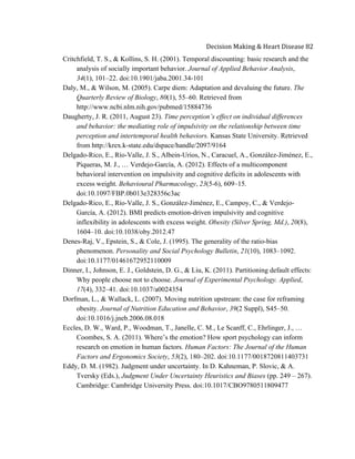  
Decision	
  Making	
  &	
  Heart	
  Disease	
  82	
  
Critchfield, T. S., & Kollins, S. H. (2001). Temporal discounting: basic research and the
analysis of socially important behavior. Journal of Applied Behavior Analysis,
34(1), 101–22. doi:10.1901/jaba.2001.34-101
Daly, M., & Wilson, M. (2005). Carpe diem: Adaptation and devaluing the future. The
Quarterly Review of Biology, 80(1), 55–60. Retrieved from
http://www.ncbi.nlm.nih.gov/pubmed/15884736
Daugherty, J. R. (2011, August 23). Time perception’s effect on individual differences
and behavior: the mediating role of impulsivity on the relationship between time
perception and intertemporal health behaviors. Kansas State University. Retrieved
from http://krex.k-state.edu/dspace/handle/2097/9164
Delgado-Rico, E., Río-Valle, J. S., Albein-Urios, N., Caracuel, A., González-Jiménez, E.,
Piqueras, M. J., … Verdejo-García, A. (2012). Effects of a multicomponent
behavioral intervention on impulsivity and cognitive deficits in adolescents with
excess weight. Behavioural Pharmacology, 23(5-6), 609–15.
doi:10.1097/FBP.0b013e328356c3ac
Delgado-Rico, E., Río-Valle, J. S., González-Jiménez, E., Campoy, C., & Verdejo-
García, A. (2012). BMI predicts emotion-driven impulsivity and cognitive
inflexibility in adolescents with excess weight. Obesity (Silver Spring, Md.), 20(8),
1604–10. doi:10.1038/oby.2012.47
Denes-Raj, V., Epstein, S., & Cole, J. (1995). The generality of the ratio-bias
phenomenon. Personality and Social Psychology Bulletin, 21(10), 1083–1092.
doi:10.1177/01461672952110009
Dinner, I., Johnson, E. J., Goldstein, D. G., & Liu, K. (2011). Partitioning default effects:
Why people choose not to choose. Journal of Experimental Psychology. Applied,
17(4), 332–41. doi:10.1037/a0024354
Dorfman, L., & Wallack, L. (2007). Moving nutrition upstream: the case for reframing
obesity. Journal of Nutrition Education and Behavior, 39(2 Suppl), S45–50.
doi:10.1016/j.jneb.2006.08.018
Eccles, D. W., Ward, P., Woodman, T., Janelle, C. M., Le Scanff, C., Ehrlinger, J., …
Coombes, S. A. (2011). Where’s the emotion? How sport psychology can inform
research on emotion in human factors. Human Factors: The Journal of the Human
Factors and Ergonomics Society, 53(2), 180–202. doi:10.1177/0018720811403731
Eddy, D. M. (1982). Judgment under uncertainty. In D. Kahneman, P. Slovic, & A.
Tversky (Eds.), Judgment Under Uncertainty Heuristics and Biases (pp. 249 – 267).
Cambridge: Cambridge University Press. doi:10.1017/CBO9780511809477
 