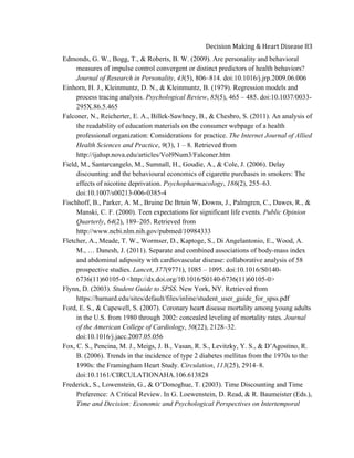  
Decision	
  Making	
  &	
  Heart	
  Disease	
  83	
  
Edmonds, G. W., Bogg, T., & Roberts, B. W. (2009). Are personality and behavioral
measures of impulse control convergent or distinct predictors of health behaviors?
Journal of Research in Personality, 43(5), 806–814. doi:10.1016/j.jrp.2009.06.006
Einhorn, H. J., Kleinmuntz, D. N., & Kleinmuntz, B. (1979). Regression models and
process tracing analysis. Psychological Review, 85(5), 465 – 485. doi:10.1037/0033-
295X.86.5.465
Falconer, N., Reicherter, E. A., Billek-Sawhney, B., & Chesbro, S. (2011). An analysis of
the readability of education materials on the consumer webpage of a health
professional organization: Considerations for practice. The Internet Journal of Allied
Health Sciences and Practice, 9(3), 1 – 8. Retrieved from
http://ijahsp.nova.edu/articles/Vol9Num3/Falconer.htm
Field, M., Santarcangelo, M., Sumnall, H., Goudie, A., & Cole, J. (2006). Delay
discounting and the behavioural economics of cigarette purchases in smokers: The
effects of nicotine deprivation. Psychopharmacology, 186(2), 255–63.
doi:10.1007/s00213-006-0385-4
Fischhoff, B., Parker, A. M., Bruine De Bruin W, Downs, J., Palmgren, C., Dawes, R., &
Manski, C. F. (2000). Teen expectations for significant life events. Public Opinion
Quarterly, 64(2), 189–205. Retrieved from
http://www.ncbi.nlm.nih.gov/pubmed/10984333
Fletcher, A., Meade, T. W., Wormser, D., Kaptoge, S., Di Angelantonio, E., Wood, A.
M., … Danesh, J. (2011). Separate and combined associations of body-mass index
and abdominal adiposity with cardiovascular disease: collaborative analysis of 58
prospective studies. Lancet, 377(9771), 1085 – 1095. doi:10.1016/S0140-
6736(11)60105-0 <http://dx.doi.org/10.1016/S0140-6736(11)60105-0>
Flynn, D. (2003). Student Guide to SPSS. New York, NY. Retrieved from
https://barnard.edu/sites/default/files/inline/student_user_guide_for_spss.pdf
Ford, E. S., & Capewell, S. (2007). Coronary heart disease mortality among young adults
in the U.S. from 1980 through 2002: concealed leveling of mortality rates. Journal
of the American College of Cardiology, 50(22), 2128–32.
doi:10.1016/j.jacc.2007.05.056
Fox, C. S., Pencina, M. J., Meigs, J. B., Vasan, R. S., Levitzky, Y. S., & D’Agostino, R.
B. (2006). Trends in the incidence of type 2 diabetes mellitus from the 1970s to the
1990s: the Framingham Heart Study. Circulation, 113(25), 2914–8.
doi:10.1161/CIRCULATIONAHA.106.613828
Frederick, S., Lowenstein, G., & O’Donoghue, T. (2003). Time Discounting and Time
Preference: A Critical Review. In G. Loewenstein, D. Read, & R. Baumeister (Eds.),
Time and Decision: Economic and Psychological Perspectives on Intertemporal
 