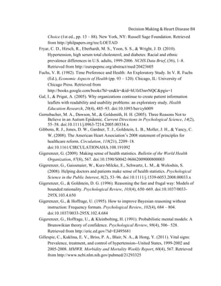  
Decision	
  Making	
  &	
  Heart	
  Disease	
  84	
  
Choice (1st ed., pp. 13 – 88). New York, NY: Russell Sage Foundation. Retrieved
from http://philpapers.org/rec/LOETAD
Fryar, C. D., Hirsch, R., Eberhardt, M. S., Yoon, S. S., & Wright, J. D. (2010).
Hypertension, high serum total cholesterol, and diabetes: Racial and ethnic
prevalence differences in U.S. adults, 1999-2006. NCHS Data Brief, (36), 1–8.
Retrieved from http://europepmc.org/abstract/med/20423605
Fuchs, V. R. (1982). Time Preference and Health: An Exploratory Study. In V. R. Fuchs
(Ed.), Economic Aspects of Health (pp. 93 – 120). Chicago, IL: University of
Chicago Press. Retrieved from
http://books.google.com/books?hl=en&lr=&id=hUfzI3nrrNQC&pgis=1
Gal, I., & Prigat, A. (2005). Why organizations continue to create patient information
leaflets with readability and usability problems: an exploratory study. Health
Education Research, 20(4), 485–93. doi:10.1093/her/cyh009
Gernsbacher, M. A., Dawson, M., & Goldsmith, H. H. (2005). Three Reasons Not to
Believe in an Autism Epidemic. Current Directions in Psychological Science, 14(2),
55–58. doi:10.1111/j.0963-7214.2005.00334.x
Gibbons, R. J., Jones, D. W., Gardner, T. J., Goldstein, L. B., Moller, J. H., & Yancy, C.
W. (2008). The American Heart Association’s 2008 statement of principles for
healthcare reform. Circulation, 118(21), 2209–18.
doi:10.1161/CIRCULATIONAHA.108.191092
Gigerenzer, G. (2009). Making sense of health statistics. Bulletin of the World Health
Organization, 87(8), 567. doi:10.1590/S0042-96862009000800003
Gigerenzer, G., Gaissmaier, W., Kurz-Milcke, E., Schwartz, L. M., & Woloshin, S.
(2008). Helping doctors and patients make sense of health statistics. Psychological
Science in the Public Interest, 8(2), 53–96. doi:10.1111/j.1539-6053.2008.00033.x
Gigerenzer, G., & Goldstein, D. G. (1996). Reasoning the fast and frugal way: Models of
bounded rationality. Psychological Review, 103(4), 650–669. doi:10.1037/0033-
295X.103.4.650
Gigerenzer, G., & Hoffrage, U. (1995). How to improve Bayesian reasoning without
instruction: Frequency formats. Psychological Review, 102(4), 684 – 804.
doi:10.1037/0033-295X.102.4.684
Gigerenzer, G., Hoffrage, U., & Kleinbolting, H. (1991). Probabilistic mental models: A
Brunswikian theory of confidence. Psychological Review, 98(4), 506– 528.
Retrieved from http://eric.ed.gov/?id=EJ495681
Gillespie, C., Kuklina, E. V., Briss, P. A., Blair, N. A., & Hong, Y. (2011). Vital signs:
Prevalence, treatment, and control of hypertension--United States, 1999-2002 and
2005-2008. MMWR. Morbidity and Mortality Weekly Report, 60(4), 567. Retrieved
from http://www.ncbi.nlm.nih.gov/pubmed/21293325
 