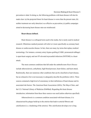  
Decision	
  Making	
  &	
  Heart	
  Disease	
  5	
  
prevention is ideal. In doing so, the following problems with heart disease will also be
made clear: (a) the projected future for heart disease is worse than the present state; (b)
neither treatment nor early detection is as effective as prevention; (c) public campaigns
aimed at decreasing heart disease rates are misdirected.
Heart disease defined.
Heart disease is a colloquial term used in the media, but is rarely used in medical
research. Oftentimes medical journals will refer to it more specifically as coronary heart
disease or cardiovascular disease. In fact, there are many lay terms that replace medical
terminology. For instance, coronary artery bypass grafting (CABG: pronounced cabbage)
is open-heart surgery and non ST-elevated myocardial infarction (NSTEMI) is a heart
attack.
The more common conditions that fall under the umbrella term Heart Disease
include atherosclerosis, arrhythmia, high blood pressure, heart failure, and heart attack.
Realistically, there are numerous other conditions that can be classified as heart disease,
but an exhaustive list is not necessary to adequately describe the problems with it. Three
sources contained a high level of consistency in their definitions of heart disease and its
associated risk factors: The American Heart Association (AHA), The Mayo Clinic, and
the U.S. National Library of Medicine (PubMed). Regarding this heart disease
introduction, information from these three sources was used (unless otherwise specified).
Atherosclerosis is a common condition associated with heart disease; it is
characterized by plaque build-up in the arteries that leads to arterial fibrosis and
calcification (i.e. a hardening of the arteries). This calcification develops over a long
 