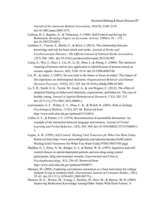 
Decision	
  Making	
  &	
  Heart	
  Disease	
  87	
  
Journal of the American Medical Association, 302(19), 2104–2110.
doi:10.1001/jama.2009.1672.
Laibson, D. I., Repetto, A., & Tobacman, J. (1998). Self-Control and Saving for
Retirement. Brookings Papers on Economic Activity, 1998(1), 91 – 172.
doi:10.2307/2534671
Lambert, C., Vinson, S., Shofer, F., & Brice, J. (2013). The relationship between
knowledge and risk for heart attack and stroke. Journal of Stroke and
Cerebrovascular Diseases  : The Official Journal of National Stroke Association,
22(7), 996–1001. doi:10.1016/j.jstrokecerebrovasdis.2012.02.002
Liang, Z., Wei, J., Zhao, J., Liu, H., Li, B., Shen, J., & Zheng, C. (2008). The statistical
meaning of kurtosis and its new application to identification of persons based on
seismic signals. Sensors, 8(8), 5106–5119. doi:10.3390/s8085106
Liu, W., & Aaker, J. (2007). Do you look to the future or focus on today? The impact of
life experience on intertemporal decisions. Organizational Behavior and Human
Decision Processes, 102(2), 212–225. doi:10.1016/j.obhdp.2006.02.004
Lo, S. H., Smith, S. G., Taylor, M., Good, A., & von Wagner, C. (2012). The effect of
temporal framing on behavioral intentions, expectations, and behavior: The case of
healthy eating. Journal of Applied Biobehavioral Research, 17(3), 202–213.
doi:10.1111/j.1751-9861.2012.00085.x
Loewenstein, G. F., Weber, E. U., Hsee, C. K., & Welch, N. (2001). Risk as feelings.
Psychological Bulletin, 127(2), 267–86. Retrieved from
http://www.ncbi.nlm.nih.gov/pubmed/11316014
Loftus, E. F., & Palmer, J. C. (1974). Reconstruction of automobile destruction: An
example of the interaction between language and memory. Journal of Verbal
Learning and Verbal Behavior, 13(5), 585–589. doi:10.1016/S0022-5371(74)80011-
3
Logue, A. W. (1995). Self-Control: Waiting Until Tomorrow for What You Want Today.
Retrieved from http://www.pearsonhighered.com/educator/product/SelfControl-
Waiting-Until-Tomorrow-for-What-You-Want-Today/9780138037505.page
Madden, G. J., Petry, N. M., Badger, G. J., & Bickel, W. K. (1997). Impulsive and self-
control choices in opioid-dependent patients and non-drug-using control
participants: drug and monetary rewards. Experimental and Clinical
Psychopharmacology, 5(3), 256–62. Retrieved from
http://www.ncbi.nlm.nih.gov/pubmed/9260073
Marquis, M. (2005). Exploring convenience orientation as a food motivation for college
students living in residence halls. International Journal of Consumer Studies, 29(1),
55–63. doi:10.1111/j.1470-6431.2005.00375.x
Morrow, D. G., Weiner, M., Young, J., Steinley, D., Deer, M., & Murray, M. D. (2005).
Improving Medication Knowledge Among Older Adults With Heart Failure: A
 