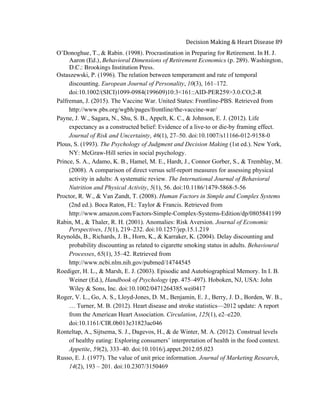  
Decision	
  Making	
  &	
  Heart	
  Disease	
  89	
  
O’Donoghue, T., & Rabin. (1998). Procrastination in Preparing for Retirement. In H. J.
Aaron (Ed.), Behavioral Dimensions of Retirement Economics (p. 289). Washington,
D.C.: Brookings Institution Press.
Ostaszewski, P. (1996). The relation between temperament and rate of temporal
discounting. European Journal of Personality, 10(3), 161–172.
doi:10.1002/(SICI)1099-0984(199609)10:3<161::AID-PER259>3.0.CO;2-R
Palfreman, J. (2015). The Vaccine War. United States: Frontline-PBS. Retrieved from
http://www.pbs.org/wgbh/pages/frontline/the-vaccine-war/
Payne, J. W., Sagara, N., Shu, S. B., Appelt, K. C., & Johnson, E. J. (2012). Life
expectancy as a constructed belief: Evidence of a live-to or die-by framing effect.
Journal of Risk and Uncertainty, 46(1), 27–50. doi:10.1007/s11166-012-9158-0
Plous, S. (1993). The Psychology of Judgment and Decision Making (1st ed.). New York,
NY: McGraw-Hill series in social psychology.
Prince, S. A., Adamo, K. B., Hamel, M. E., Hardt, J., Connor Gorber, S., & Tremblay, M.
(2008). A comparison of direct versus self-report measures for assessing physical
activity in adults: A systematic review. The International Journal of Behavioral
Nutrition and Physical Activity, 5(1), 56. doi:10.1186/1479-5868-5-56
Proctor, R. W., & Van Zandt, T. (2008). Human Factors in Simple and Complex Systems
(2nd ed.). Boca Raton, FL: Taylor & Francis. Retrieved from
http://www.amazon.com/Factors-Simple-Complex-Systems-Edition/dp/0805841199
Rabin, M., & Thaler, R. H. (2001). Anomalies: Risk Aversion. Journal of Economic
Perspectives, 15(1), 219–232. doi:10.1257/jep.15.1.219
Reynolds, B., Richards, J. B., Horn, K., & Karraker, K. (2004). Delay discounting and
probability discounting as related to cigarette smoking status in adults. Behavioural
Processes, 65(1), 35–42. Retrieved from
http://www.ncbi.nlm.nih.gov/pubmed/14744545
Roediger, H. L., & Marsh, E. J. (2003). Episodic and Autobiographical Memory. In I. B.
Weiner (Ed.), Handbook of Psychology (pp. 475–497). Hoboken, NJ, USA: John
Wiley & Sons, Inc. doi:10.1002/0471264385.wei0417
Roger, V. L., Go, A. S., Lloyd-Jones, D. M., Benjamin, E. J., Berry, J. D., Borden, W. B.,
… Turner, M. B. (2012). Heart disease and stroke statistics—2012 update: A report
from the American Heart Association. Circulation, 125(1), e2–e220.
doi:10.1161/CIR.0b013e31823ac046
Ronteltap, A., Sijtsema, S. J., Dagevos, H., & de Winter, M. A. (2012). Construal levels
of healthy eating: Exploring consumers’ interpretation of health in the food context.
Appetite, 59(2), 333–40. doi:10.1016/j.appet.2012.05.023
Russo, E. J. (1977). The value of unit price information. Journal of Marketing Research,
14(2), 193 – 201. doi:10.2307/3150469
 