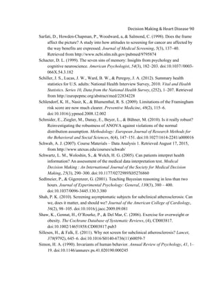  
Decision	
  Making	
  &	
  Heart	
  Disease	
  90	
  
Sarfati, D., Howden-Chapman, P., Woodward, a, & Salmond, C. (1998). Does the frame
affect the picture? A study into how attitudes to screening for cancer are affected by
the way benefits are expressed. Journal of Medical Screening, 5(3), 137–40.
Retrieved from http://www.ncbi.nlm.nih.gov/pubmed/9795874
Schacter, D. L. (1999). The seven sins of memory: Insights from psychology and
cognitive neuroscience. American Psychologist, 54(3), 182–203. doi:10.1037//0003-
066X.54.3.182
Schiller, J. S., Lucas, J. W., Ward, B. W., & Peregoy, J. A. (2012). Summary health
statistics for U.S. adults: National Health Interview Survey, 2010. Vital and Health
Statistics. Series 10, Data from the National Health Survey, (252), 1–207. Retrieved
from http://europepmc.org/abstract/med/22834228
Schlendorf, K. H., Nasir, K., & Blumenthal, R. S. (2009). Limitations of the Framingham
risk score are now much clearer. Preventive Medicine, 48(2), 115–6.
doi:10.1016/j.ypmed.2008.12.002
Schmider, E., Ziegler, M., Danay, E., Beyer, L., & Bühner, M. (2010). Is it really robust?
Reinvestigating the robustness of ANOVA against violations of the normal
distribution assumption. Methodology: European Journal of Research Methods for
the Behavioral and Social Sciences, 6(4), 147–151. doi:10.1027/1614-2241/a000016
Schwab, A. J. (2007). Course Materials – Data Analysis 1. Retrieved August 17, 2015,
from http://www.utexas.edu/courses/schwab/
Schwartz, L. M., Woloshin, S., & Welch, H. G. (2005). Can patients interpret health
information? An assessment of the medical data interpretation test. Medical
Decision Making  : An International Journal of the Society for Medical Decision
Making, 25(3), 290–300. doi:10.1177/0272989X05276860
Sedlmeier, P., & Gigerenzer, G. (2001). Teaching Bayesian reasoning in less than two
hours. Journal of Experimental Psychology: General, 130(3), 380 – 400.
doi:10.1037/0096-3445.130.3.380
Shah, P. K. (2010). Screening asymptomatic subjects for subclinical atherosclerosis: Can
we, does it matter, and should we? Journal of the American College of Cardiology,
56(2), 98–105. doi:10.1016/j.jacc.2009.09.081
Shaw, K., Gennat, H., O’Rourke, P., & Del Mar, C. (2006). Exercise for overweight or
obesity. The Cochrane Database of Systematic Reviews, (4), CD003817.
doi:10.1002/14651858.CD003817.pub3
Sillesen, H., & Falk, E. (2011). Why not screen for subclinical atherosclerosis? Lancet,
378(9792), 645–6. doi:10.1016/S0140-6736(11)60059-7
Simon, H. A. (1990). Invariants of human behavior. Annual Review of Psychology, 41, 1–
19. doi:10.1146/annurev.ps.41.020190.000245
 