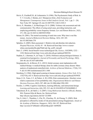  
Decision	
  Making	
  &	
  Heart	
  Disease	
  91	
  
Slovic, P., Fischhoff, B., & Lichtenstein, S. (1986). The Psychometric Study of Risk. In
V. T. Covello, J. Menkes, & J. Mumpower (Eds.), Risk Evaluation and
Management: Contemporary Issues in Risk Analysis (1st ed., Vol. 1, pp. 3 – 24).
New York, NY: Springer US. doi:10.1007/978-1-4613-2103-3
Slovic, P., Monahan, J., & MacGregor, D. G. (2000). Violence risk assessment and risk
communication: The effects of using actual cases, providing instruction, and
employing probability versus frequency formats. Law and Human Behavior, 24(3),
271–296. doi:10.1023/A:1005595519944
Soman, D. (2001). The mental accounting of sunk time costs: Why time is not like
money. Journal of Behavioral Decision Making, 14(3), 169–185.
doi:10.1002/bdm.370
Spitalnic, S. (2005). Risk assessment 1: Relative risk and absolute risk reduction.
Hospital Physician, 41(10), 43 – 46. Retrieved from http://www.w.turner-
white.com/memberfile.php?PubCode=hp_oct05_risk.pdf
Starr, C. (1969). Social benefit versus technological risk. Science, 165(3899), 1232 –
1238. Retrieved from http://www.ncbi.nlm.nih.gov/pubmed/5803536
Stephan, E., Liberman, N., & Trope, Y. (2010). Politeness and psychological distance: A
construal level perspective. Journal of Personality and Social Psychology, 98(2),
268–80. doi:10.1037/a0016960
Stergiopoulos, K., & Brown, D. L. (2012). Initial coronary stent implantation with
medical therapy vs medical therapy alone for stable coronary artery disease: Meta-
analysis of randomized controlled trials. Archives of Internal Medicine, 172(4), 312–
9. doi:10.1001/archinternmed.2011.1484
Sternberg, S. (1966). High-speed scanning in human memory. Science (New York, N.Y.),
153(3736), 652–4. Retrieved from http://www.ncbi.nlm.nih.gov/pubmed/5939936
Stone, E. R., Yates, J. F., & Parker, A. M. (1994). Risk communication: Absolute versus
relative expressions of low-probability risks. Organizational Behavior and Human
Decision Processes, 60(3), 387–408. doi:10.1006/obhd.1994.1091
Sweller, J. (1994). Cognitive load theory, learning difficulty, and instructional design.
Learning and Instruction, 4(4), 295–312. doi:10.1016/0959-4752(94)90003-5
Tabachnick, B. G., & Fidell, L. S. (2007). Using Multivariate Statistics (5th ed.). Boston,
MA: Pearson/Allyn & Bacon, Inc. Retrieved from
http://dl.acm.org/citation.cfm?id=1213888
Tan, S., Goh, C., Thumboo, J., Che, W., Chowbay, W., & Cheung, Y. (2005). Risk
perception is affected by modes of risk presentation among Singaporeans. Annals of
the Academy of Medicine, Singapore, 34(2), 184–187. Retrieved from
http://cat.inist.fr/?aModele=afficheN&cpsidt=16690202
 