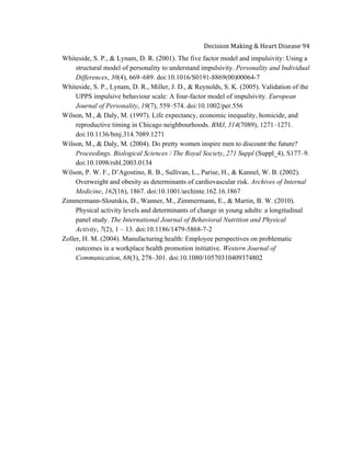  
Decision	
  Making	
  &	
  Heart	
  Disease	
  94	
  
Whiteside, S. P., & Lynam, D. R. (2001). The five factor model and impulsivity: Using a
structural model of personality to understand impulsivity. Personality and Individual
Differences, 30(4), 669–689. doi:10.1016/S0191-8869(00)00064-7
Whiteside, S. P., Lynam, D. R., Miller, J. D., & Reynolds, S. K. (2005). Validation of the
UPPS impulsive behaviour scale: A four-factor model of impulsivity. European
Journal of Personality, 19(7), 559–574. doi:10.1002/per.556
Wilson, M., & Daly, M. (1997). Life expectancy, economic inequality, homicide, and
reproductive timing in Chicago neighbourhoods. BMJ, 314(7089), 1271–1271.
doi:10.1136/bmj.314.7089.1271
Wilson, M., & Daly, M. (2004). Do pretty women inspire men to discount the future?
Proceedings. Biological Sciences / The Royal Society, 271 Suppl (Suppl_4), S177–9.
doi:10.1098/rsbl.2003.0134
Wilson, P. W. F., D’Agostino, R. B., Sullivan, L., Parise, H., & Kannel, W. B. (2002).
Overweight and obesity as determinants of cardiovascular risk. Archives of Internal
Medicine, 162(16), 1867. doi:10.1001/archinte.162.16.1867
Zimmermann-Sloutskis, D., Wanner, M., Zimmermann, E., & Martin, B. W. (2010).
Physical activity levels and determinants of change in young adults: a longitudinal
panel study. The International Journal of Behavioral Nutrition and Physical
Activity, 7(2), 1 – 13. doi:10.1186/1479-5868-7-2
Zoller, H. M. (2004). Manufacturing health: Employee perspectives on problematic
outcomes in a workplace health promotion initiative. Western Journal of
Communication, 68(3), 278–301. doi:10.1080/10570310409374802
 