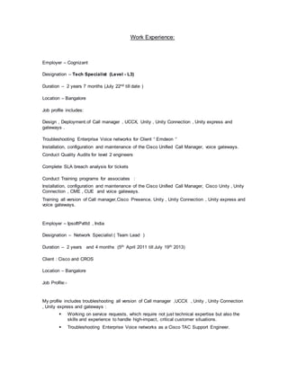Work Experience:
Employer – Cognizant
Designation – Tech Specialist (Level - L3)
Duration – 2 years 7 months (July 22nd till date )
Location – Bangalore
Job profile includes:
Design , Deployment.of Call manager , UCCX, Unity , Unity Connection , Unity express and
gateways .
Troubleshooting Enterprise Voice networks for Client “ Emdeon “
Installation, configuration and maintenance of the Cisco Unified Call Manager, voice gateways.
Conduct Quality Audits for level 2 engineers
Complete SLA breach analysis for tickets
Conduct Training programs for associates :
Installation, configuration and maintenance of the Cisco Unified Call Manager, Cisco Unity , Unity
Connection , CME , CUE and voice gateways.
Training all version of Call manager,Cisco Presence, Unity , Unity Connection , Unity express and
voice gateways.
Employer – IpsoftPvtltd , India
Designation – Network Specialist ( Team Lead )
Duration – 2 years and 4 months (5th April 2011 till July 19th 2013)
Client : Cisco and CROS
Location – Bangalore
Job Profile:-
My profile includes troubleshooting all version of Call manager ,UCCX , Unity , Unity Connection
, Unity express and gateways :
 Working on service requests, which require not just technical expertise but also the
skills and experience to handle high-impact, critical customer situations.
 Troubleshooting Enterprise Voice networks as a Cisco TAC Support Engineer.
 