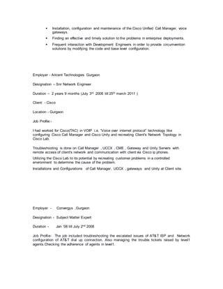  Installation, configuration and maintenance of the Cisco Unified Call Manager, voice
gateways.
 Finding an effective and timely solution to the problems in enterprise deployments.
 Frequent interaction with Development Engineers in order to provide circumvention
solutions by modifying the code and base level configuration.
Employer - Aricent Technologies Gurgaon
Designation – Snr Network Engineer
Duration – 2 years 9 months (July 3rd 2008 till 25th march 2011 )
Client: - Cisco
Location - Gurgaon
Job Profile:-
I had worked for Cisco(TAC) in VOIP i.e. “Voice over internet protocol” technology like
configuring Cisco Call Manager and Cisco Unity and recreating Client's Network Topology in
Cisco Lab.
Troubleshooting is done on Call Manager , UCCX , CME , Gateway and Unity Servers with
remote access of client's network and communication with client via Cisco ip phones.
Utilizing the Cisco Lab to its potential by recreating customer problems in a controlled
environment to determine the cause of the problem.
Installations and Configurations of Call Manager, UCCX , gateways and Unity at Client site.
Employer - Convergys ,Gurgaon
Designation - Subject Matter Expert
Duration - Jan ’08 till July 2nd 2008
Job Profile- The job included troubleshooting the escalated issues of AT&T ISP and Network
configuration of AT&T dial up connection. Also managing the trouble tickets raised by level1
agents.Checking the adherence of agents in level1.
 