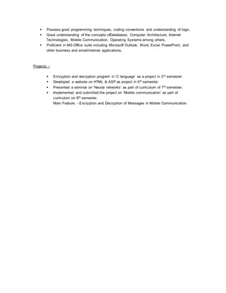  Possess good programming techniques, coding conventions and understanding of logic.
 Good understanding of the concepts ofDatabases, Computer Architecture, Internet
Technologies, Mobile Communication, Operating Systems among others.
 Proficient in MS-Office suite including Microsoft Outlook, Word, Excel, PowerPoint, and
other business and email/internet applications.
Projects :-
 Encryption and decryption program in ‘C language’ as a project in 3rd semester.
 Developed a website on HTML & ASP as project in 6th semester.
 Presented a seminar on ‘Neural networks’ as part of curriculum of 7th semester.
 Implemented and submitted the project on ‘Mobile communication’ as part of
curriculum on 8th semester.
Main Feature: - Encryption and Decryption of Messages in Mobile Communication.
 