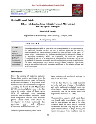 Int.J.Curr.Microbiol.App.Sci (2015) 4(10): 33-42
33
Original Research Article
Efficacy of Acacia nilotica Extracts Towards Microbicidal
Activity against Pathogens
Rwarinda U Angelo*
Department of Biotechnology, Prist University, Thanjaur, India
*Corresponding author
A B S T R A C T
Introduction
Since the starting of medicinal activities
human being want to search new drugs for
the present diseases and based on his daily
food mainly composed of vegetables, reads
to the discover of different medicinal plants.
According to World Health Organization
(WHO), medicinal plants would be the best
source to obtain variety of drugs. About
80% of individuals from developed
countries used traditional medicines, which
have compounds derived from medicinal
plants. Those plants used should be
investigated to better understand their
properties, safety and efficiency.
(Arunkumar and Muthuselvam, 2009).
Medicinal plants are those plants which
show antimicrobial, antifungal, antiviral or
insecticidal activities.
From the best known and used medicine
shows the high level of usage of those plants
and while traditional medicinal plants are
often cheaper, locally available and easily
consumable, raw or as simple medicinal
preparations (Cowan et al., 1999).
There are three ways in which plants have
been found useful in medicine. First, they
may be used directly as teas or in other
extracted forms for their natural chemical
constituents. Second, they may be used as
agents in the synthesis of drugs. Finally, the
organic molecules found in plants may be
ISSN: 2319-7706 Volume 4 Number 10 (2015) pp. 33-42
http://www.ijcmas.com
Human knowledge is wide as long as he can get an adaptation in new environment;
the traditional medicine involves the use of different plants or the bioactive
constituents different plants and this was done long time ago based on the history of
human being. This study provides the health application of acacia nilotica, based on
its secondary metabolites which are responsible for medicinal activities.
Phytochemical analysis of acacia nilotica plant confirm the presence of various
phytochemicals saponins, terpenoids, steroids, anthocyanins, coumarins and tannins,
The results suggest that the phytochemical properties for curing various ailments and
possess potential antimicrobial, antioxidant and leads to the isolation of new and
novel compounds.
Keywords
Acacia
nilotica,
phytochemical
properties,
Bioactive
constituents,
Antimicrobial,
Antioxidant
 