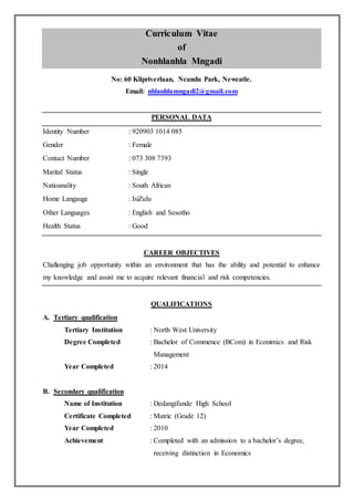 1
Curriculum Vitae
of
Nonhlanhla Mngadi
No: 60 Klipriverlaan, Ncandu Park, Newcatle.
Email: nhlanhlamngadi2@gmail.com
PERSONAL DATA
Identity Number : 920903 1014 085
Gender : Female
Contact Number : 073 308 7393
Marital Status : Single
Natioanality : South African
Home Langauge : IsiZulu
Other Languages : English and Sesotho
Health Status : Good
CAREER OBJECTIVES
Challenging job opportunity within an environment that has the ability and potential to enhance
my knowledge and assist me to acquire relevant financial and risk competencies.
QUALIFICATIONS
A. Tertiary qualification
Tertiary Institution : North West University
Degree Completed : Bachelor of Commence (BCom) in Econimics and Risk
Management
Year Completed : 2014
B. Secondary qualification
Name of Institution : Dedangifunde High School
Certificate Completed : Matric (Grade 12)
Year Completed : 2010
Achievement : Completed with an admission to a bachelor’s degree,
receiving distinction in Economics
 