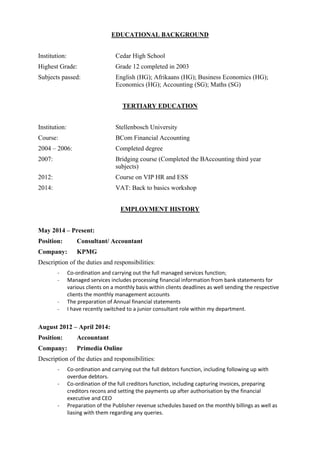 EDUCATIONAL BACKGROUND
Institution: Cedar High School
Highest Grade: Grade 12 completed in 2003
Subjects passed: English (HG); Afrikaans (HG); Business Economics (HG);
Economics (HG); Accounting (SG); Maths (SG)
TERTIARY EDUCATION
Institution: Stellenbosch University
Course: BCom Financial Accounting
2004 – 2006: Completed degree
2007: Bridging course (Completed the BAccounting third year
subjects)
2012: Course on VIP HR and ESS
2014: VAT: Back to basics workshop
EMPLOYMENT HISTORY
May 2014 – Present:
Position: Consultant/ Accountant
Company: KPMG
Description of the duties and responsibilities:
‐ Co‐ordination and carrying out the full managed services function;  
‐ Managed services includes processing financial information from bank statements for 
various clients on a monthly basis within clients deadlines as well sending the respective 
clients the monthly management accounts
‐ The preparation of Annual financial statements
‐ I have recently switched to a junior consultant role within my department.
August 2012 – April 2014:
Position: Accountant
Company: Primedia Online
Description of the duties and responsibilities:
‐ Co‐ordination and carrying out the full debtors function, including following up with 
overdue debtors. 
‐ Co‐ordination of the full creditors function, including capturing invoices, preparing 
creditors recons and setting the payments up after authorisation by the financial 
executive and CEO 
‐ Preparation of the Publisher revenue schedules based on the monthly billings as well as 
liasing with them regarding any queries. 
 
