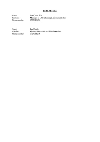 REFERENCES
Name: Corn’e de Witt
Position: Manager at LPH Chartered Accountants Inc.
Phone number: 0733629430
Name: Paul Sadler
Position: Finance Executive at Primedia Online
Phone number: 0724715278
 
 