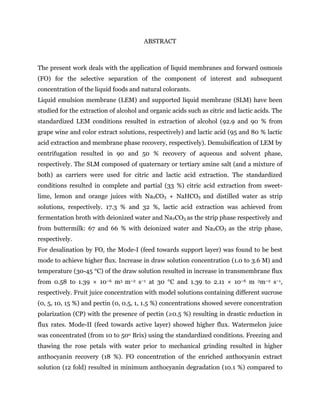 ABSTRACT
The present work deals with the application of liquid membranes and forward osmosis
(FO) for the selective separation of the component of interest and subsequent
concentration of the liquid foods and natural colorants.
Liquid emulsion membrane (LEM) and supported liquid membrane (SLM) have been
studied for the extraction of alcohol and organic acids such as citric and lactic acids. The
standardized LEM conditions resulted in extraction of alcohol (92.9 and 90 % from
grape wine and color extract solutions, respectively) and lactic acid (95 and 80 % lactic
acid extraction and membrane phase recovery, respectively). Demulsification of LEM by
centrifugation resulted in 90 and 50 % recovery of aqueous and solvent phase,
respectively. The SLM composed of quaternary or tertiary amine salt (and a mixture of
both) as carriers were used for citric and lactic acid extraction. The standardized
conditions resulted in complete and partial (33 %) citric acid extraction from sweet-
lime, lemon and orange juices with Na2CO3 + NaHCO3 and distilled water as strip
solutions, respectively. 17.3 % and 32 %, lactic acid extraction was achieved from
fermentation broth with deionized water and Na2CO3 as the strip phase respectively and
from buttermilk: 67 and 66 % with deionized water and Na2CO3 as the strip phase,
respectively.
For desalination by FO, the Mode-I (feed towards support layer) was found to be best
mode to achieve higher flux. Increase in draw solution concentration (1.0 to 3.6 M) and
temperature (30-45 °C) of the draw solution resulted in increase in transmembrane flux
from 0.58 to 1.39 × 10−6 m3 m−2 s−1 at 30 °C and 1.39 to 2.11 × 10−6 m 3m−2 s−1,
respectively. Fruit juice concentration with model solutions containing different sucrose
(0, 5, 10, 15 %) and pectin (0, 0.5, 1, 1.5 %) concentrations showed severe concentration
polarization (CP) with the presence of pectin (≥0.5 %) resulting in drastic reduction in
flux rates. Mode-II (feed towards active layer) showed higher flux. Watermelon juice
was concentrated (from 10 to 50o Brix) using the standardized conditions. Freezing and
thawing the rose petals with water prior to mechanical grinding resulted in higher
anthocyanin recovery (18 %). FO concentration of the enriched anthocyanin extract
solution (12 fold) resulted in minimum anthocyanin degradation (10.1 %) compared to
 