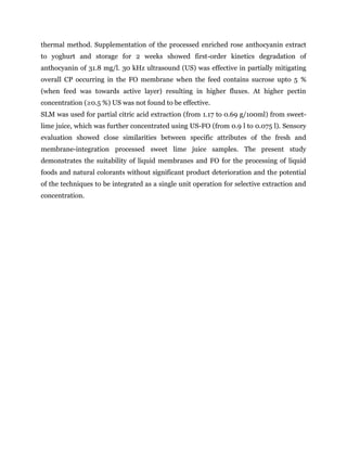 thermal method. Supplementation of the processed enriched rose anthocyanin extract
to yoghurt and storage for 2 weeks showed first-order kinetics degradation of
anthocyanin of 31.8 mg/l. 30 kHz ultrasound (US) was effective in partially mitigating
overall CP occurring in the FO membrane when the feed contains sucrose upto 5 %
(when feed was towards active layer) resulting in higher fluxes. At higher pectin
concentration (≥0.5 %) US was not found to be effective.
SLM was used for partial citric acid extraction (from 1.17 to 0.69 g/100ml) from sweet-
lime juice, which was further concentrated using US-FO (from 0.9 l to 0.075 l). Sensory
evaluation showed close similarities between specific attributes of the fresh and
membrane-integration processed sweet lime juice samples. The present study
demonstrates the suitability of liquid membranes and FO for the processing of liquid
foods and natural colorants without significant product deterioration and the potential
of the techniques to be integrated as a single unit operation for selective extraction and
concentration.
 