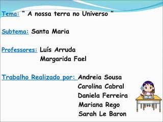 Tema:   “ A nossa terra no Universo ” Subtema:   Santa Maria Professores:   Luís Arruda Margarida Fael Trabalho Realizado por:  Andreia Sousa   Carolina Cabral   Daniela Ferreira Mariana Rego Sarah Le Baron 
