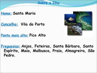 Sobre a Ilha Nome:   Santa Maria Concelho:   Vila do Porto Ponto mais alto:   Pico Alto Freguesias:   Anjos, Feteiras, Santa Bárbara, Santo Espírito, Maia, Malbusca, Praia, Almagreira, São Pedro. 